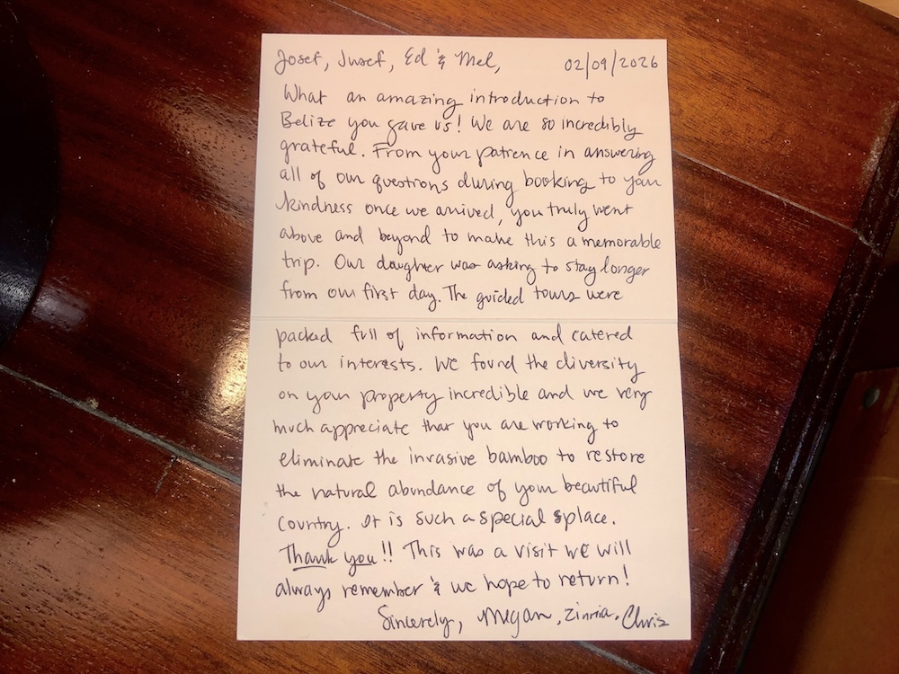 Josef,Jusef,Ed and Mel, That an amazing introduction to Belize you gave us! We are incredibly grateful. From your patience in answering all of our questions during booking to your kindness once we arrived, you truly went above and beyond to make this a memorable trip. Our daughter was asking to stay longer from our first day. The guided tours were packed full of information and catered to our interests. We found the diversity on your property incredible and we very much appreciate that you are working to eliminate the invasive bamboo to restore the natural abundance of your beautiful country. It is such a special place. Thank you!! This was a visit we will always remember and we hope to return! Sincerely, Megan, Zinnia, Chris