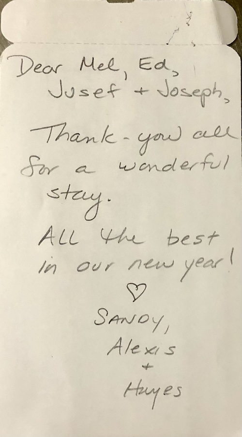 Dear Mel, Ed, Jusef and Joseph. Thank you all for a wonderful stay. All the best in our new year! Sandy, Alexis and Hayes